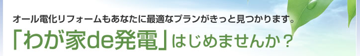 「わが家de発電」はじめませんか？オール電化リフォームもあなたに最適なプランがきっと見つかります。